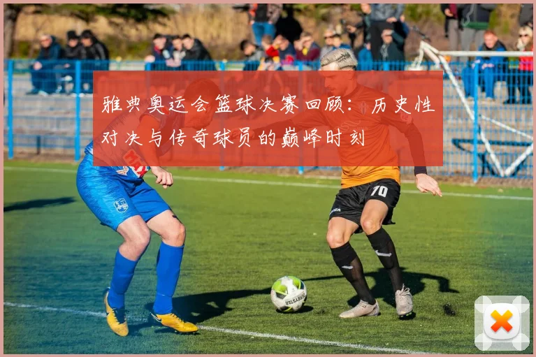 雅典奥运会篮球决赛回顾：历史性对决与传奇球员的巅峰时刻